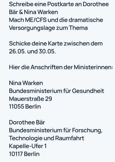 Das Bild zeigt eine Textanleitung auf einem weißen Hintergrund. Es handelt sich um eine Aufforderung, eine Postkarte an Dorothee Bär und Nina Warken zu schreiben. Die Postkarten sollten das Thema ME/CFS (Myalgische Encephalomyelitis/Chronic Fatigue Syndrome) und die dramatische Versorgungslage behandeln. Die Postkarten sollten zwischen dem 26.05. und dem 30.05. gesendet werden. Im Text werden die Adressen der Ministerinnen angegeben: Nina Warken, Bundesministerium für Gesundheit, Mauerstraße 29, 11055 Berlin, und Dorothee Bär, Bundesministerium für Forschung, Technologie und Raumfahrt, Kapelle-Ufer 1, 10117 Berlin.