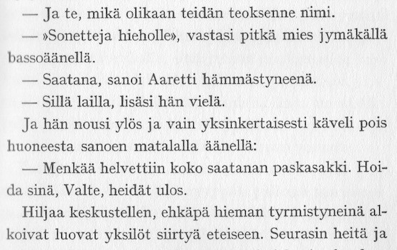 — Ja te, mikä olikaan teidän teoksenne nimi.
— "Sonetteja hieholle", vastasi pitkä mies jymäkällä bassoäänellä.
— Saatana, sanoi Aaretti hämmästyneenä.
— Sillä lailla, lisäsi hän vielä.
Ja hän nousi ylös ja vain yksinkertaisesti käveli pois huoneesta sanoen matalalla äänellä:
— Menkää helvettiin koko saatanan paskasakki. Hoida sinä, Valte, heidät ulos.
Hiljaa keskustellen, ehkäpä hieman tyrmistyneinä alkoivat luovat yksilöt siirtyä eteiseen. Seurasin heitä ja
