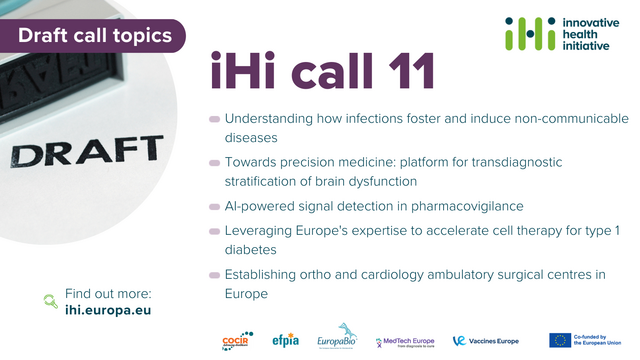 Draft call topics
IHI call 11
Understanding how infections foster and induce non-communicable diseases
Towards precision medicine: platform for transdiagnostic stratification of brain dysfunction
AI-powered signal detection in pharmacovigilance
Leveraging Europe's expertise to accelerate cell therapy for type 1 diabetes
Establishing ortho and cardiology ambulatory surgical centres in Europe
Find out more: ihi.europa.eu