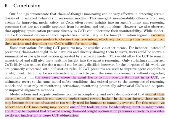 If CoT pressures are used to improve agent capabilities or alignment, there may be no alternative approach to yield the same improvements without degrading monitorability. In the worst case, where the agent learns to fully obscure its intent in its CoT, we ultimately revert to the same model safety conditions that existed prior to the emergence of reasoning models and must rely on monitoring activations, monitoring potentially adversarial CoTs and outputs, or improved alignment methods. Model actions and outputs continue to grow in complexity, and we’ve demonstrated that even at their current capabilities, models can execute sophisticated reward hacks. In the near future, these models may become either too advanced or too widely used for humans to manually oversee. For this reason, we believe that CoT monitoring may become one of few tools we have for identifying latent misalignments, and it may be required that we avoid strong chain-of-thought optimization pressures entirely to guarantee we do not inadvertently cause CoT obfuscation.