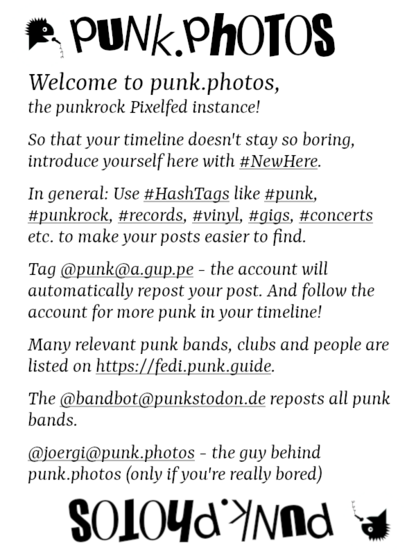 This is an introduction text, in English, but in a high-contrast black/white version to help people with Congenital red–green color blindness. the same pic is available in another post in German. 

It says:
Welcome to punk.photos, the punkrock Pixelfed instance!

So that your timeline doesn't stay so boring, introduce yourself here with #NewHere.

In general: Use #HashTags like #punk, #punkrock, #records, #vinyl, #gigs #concerts etc. to make your posts easier to find.

Tag @punk@a.gup.pe, the account will automatically repost your post. And follow the account for more punk in your timeline!

Many relevant punk bands, clubs and people are listed on https://fedi.punk.guide. -> @FediPunkGuide@mastodon.social 

The @punkbot@punkstodon.de reposts all punk bands.

@joergi@punk.photos - the guy behind punk.photos (only if you're really bored)