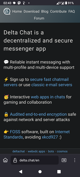 The image shows a screenshot of a mobile device displaying the Delta Chat website. The top section of the screen features a dark gray bar with the text "Home Download Blog Contribute FAQ Forum" and a logo with a speech bubble containing the letter "D." The time is 02:43, and the battery is at 91%.

Below the bar, the main content area is black with white and blue text. It states, "Delta Chat is a decentralized and secure messenger app." The features listed include reliable instant messaging with multi-profile and multi-device support, the option to sign up for secure fast chatmail servers or use classic e-mail servers, interactive web apps in chats for gaming and collaboration, and audited end-to-end encryption safe against network and server attacks. The text also mentions that Delta Chat is FOSS software built on Internet Standards, avoiding xkcd927.

At the bottom of the screen, there is a search bar with the URL "delta.chat/en" and a number "28" in a square, indicating notifications. The navigation bar includes a home icon, a lock icon, and a menu icon.
