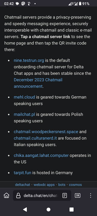 The image displays a smartphone screen with a dark background. At the top, there is a status bar showing the time as 02:42, a battery level of 91%, and a 4G signal. Below the status bar, there is a text section that provides information about Chatmail servers. The text explains that Chatmail servers offer a privacy-preserving and speedy messaging experience, interoperable with chatmail and classic email servers. It instructs users to tap a chatmail server link to see the home page and then tap the QR invite code.

The text lists several Chatmail server links, each with a brief description:

"nine.testrun.org" is the default onboarding chatmail server for Delta Chat apps and has been stable since the December 2023 Chatmail announcement.

"mehl.cloud" is geared towards German-speaking users.


"mailchat.pl" is geared towards Polish-speaking users.

"chatmail.woodpeckersnest.space" and "chatmail.culturander.it" are focused on Italian-speaking users.

"chika.aangat.lahat.computer" operates in the US.

"tarpit.fun" is hosted in Germany.

At the bottom of the screen, there is a navigation bar with a home icon, a search bar displaying "delta.chat/en/chat," and a number "28" indicating unread notifications. The navigation bar also includes options for "webxdc apps," "bots," and "cosmos."

 Ovis2-8B

🌱 Energy used: 2.305 Wh