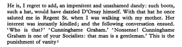 He is, I regret to add, an impenitent and unashamed dandy: such boots, such a hat, would have dazzled D’Orsay himself. With that hat he once saluted me in Regent St. when I was walking with my mother. Her interest was instantly kindled; and the following conversation ensued. ‘Who is that?’ ‘Cunninghame Graham.” ‘Nonsense! Cunninghame Graham is one of your Socialists: that man is a gentleman.” This is the punishment of vanity