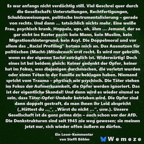 Grüner Hintergrund mit Text:"Es war anfangs nicht verdächtig still. Viel Geschrei quer durch
die Gesellschaft: Unterstellungen, Rechtfertigungen, Schuldzuweisungen, politische Instrumentalisierung - gerade von rechts. Und dann ... tatsächlich nichts mehr. Eine weiße Frau, psychisch krank. Hoppala, ups, oh, ähm... Jemand, der so gar nicht ins Raster passt: kein Mann, kein Muslim, kein Migrationshintergrund, kein Asyl. Die Doppelmoral und vor allem das,,Racial Profiling" kotzen mich an. Das Ausnutzen für politischen (Macht-) Missbrauch erst recht. Es wird nur gebrüllt, wenn es der eigenen Sache zuträglich ist. Widerwärtig! Doch eines ist bei beidem gleich: Keiner gedenkt der Opfer, keiner hat im Fokus, was diejenigen durchmachen, die verletzt wurden oder einen Toten in der Familie zu beklagen haben. Niemand spricht vom Trauma – physisch wie psychisch. Die Täter stehen im Fokus der Aufmerksamkeit, die Opfer werden ignoriert. Das ist der eigentliche Skandal! Und dann wird es wieder einmal so sein, dass Täter-Opfer-Umkehr betrieben wird. Die Opfer sind dann doppelt gestraft, da man ihnen ihr Leid abspricht
-
(,,Hättest du ...“, „Wärst du nicht ...“, usw.). Unsere Gesellschaft ist da ganz prima drin – auch schon vor der AfD. Die Denkstrukturen sind seit 1945 nie weg gewesen; sie meinen jetzt nur, sich wieder offen äußern zu dürfen.
Ein Leser-Kommentar
von Steffi Böhler
Ein Bild von
Wemeze
