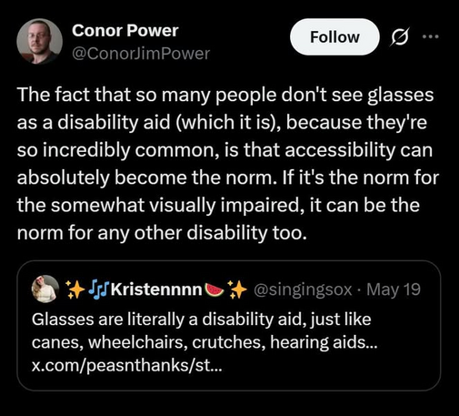 @ Conor Power 
 @ConorJimPower 
The fact that so many people don't see glasses as a disability aid (which it is), because they're so incredibly common, is that accessibility can absolutely become the norm. If it's the norm for the somewhat visually impaired, it can be the norm for any other disability too. 

Kristennnnte @singingsox - May 19 

Glasses are literally a disability aid, just like canes, wheelchairs, crutches, hearing aids... x.com/peasnthanks/st...