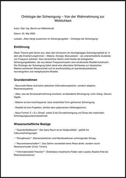 Ontologie der Schwingung - Von der Wahrnehmung zur Wirklichkeit
Autor: Dipl.-Ing. Bernd von Mallinckrodt
Datum: 25. Mai 2025
Leitsatz: „Alles hängt zusammen im Schwingungsfeld - Ontologie der Schwingung"
Einführung
Diese Theorie geht davon aus, dass das Universum ein durchgängiges Schwingungsfeld ist, in dem alle Erscheinungsformen - Materie, Energie, Bewusstsein - als unterschiedliche Zustände von Frequenz auftreten. Das menschliche Gehirn wirkt hierbei als biologischer Schwingungsdetektor, der aus diesen Frequenzmustern eine strukturierte Realität konstruiert.
Die Ontologie der Schwingung liefert damit eine alternative Sichtweise zur klassischen Materie-zentrierten Wissenschaft und ist anschlussfähig an quantenphysikalische, neurokognitive und metaphysische Modelle.
Grundannahmen
- Neuronale Netze sind keine statischen Informationsspeicher, sondern adaptive
Resonanzsysteme.
- Alles, was als Sinneswahrnehmung erscheint, ist dekodierte Schwingung: Licht, Klang, Geruch, Haptik.
- Materie ist eine hochfrequente, lokal verdichtete Form gefrorener Schwingung.
- Realität ist eine Projektion, ähnlich dem platonischen Höhlengleichnis.
- Neue Formel: E = S x Smax, wobei S die Grundschwingung und Smax den maximalen
Schwingungszustand bezeichnet.
Wissenschaftliche Bezüge
- **Quantenfeldtheorie**: Der leere Raum ist ein Nullpunktfeld - gefüllt mit Vakuumschwingungen.
- **Stringtheorie**: Elementarteilchen sind Manifestationen schwingender Strings.
- **Neurowissenschaften**: Das Gehirn v