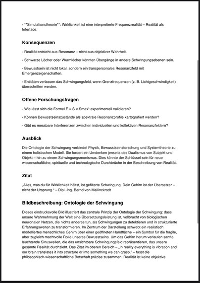 **Simulationstheorie**: Wirklichkeit ist eine interpretierte Frequenzrealität - Realität als
Interface.
Konsequenzen
- Realität entsteht aus Resonanz - nicht aus objektiver Wahrheit.
- Schwarze Löcher oder Wurmlöcher könnten Übergänge in andere Schwingungsebenen sein.
- Bewusstsein ist nicht lokal, sondern ein transpersonales Resonanzfeld mit Emergenzeigenschaften.
- Entitäten verlassen das Schwingungsfeld, wenn Grenzfrequenzen (z. B. Lichtgeschwindigkeit) überschritten werden.
Offene Forschungsfragen
- Wie lässt sich die Formel E = S x Smax? experimentell validieren?
- Können Bewusstseinszustände als spektrale Resonanzprofile kartografiert werden?
- Gibt es messbare Interferenzen zwischen individuellen und kollektiven Resonanzfeldern?
Ausblick
Die Ontologie der Schwingung verbindet Physik, Bewusstseinsforschung und Systemtheorie zu einem holistischen Modell. Sie fordert ein Umdenken jenseits des Dualismus von Subjekt und Objekt - hin zu einem Schwingungsmonismus. Dies könnte der Schlüssel sein für neue wissenschaftliche, spirituelle und technologische Durchbrüche in der Beschreibung von Realität.
Zitat
„Alles, was du für Wirklichkeit hältst, ist gefilterte Schwingung. Dein Gehirn ist der Übersetzer - nicht der Ursprung." - Dipl.-Ing. Bernd von Mallinckrodt
Bildbeschreibung: Ontologie der Schwingung
Dieses eindrucksvolle Bild illustriert das zentrale Prinzip der Ontologie der Schwingung: dass unsere Wahrnehmung der Welt eine Übersetzungsleistung ist, vollbracht von biologisch