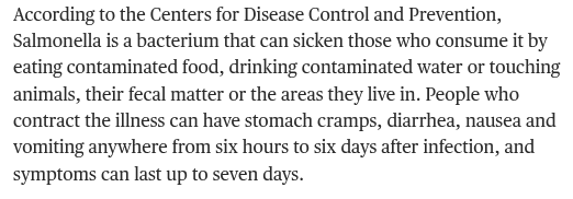 Text from the linked piece, reading:

According to the Centers for Disease Control and Prevention, Salmonella is a bacterium that can sicken those who consume it by eating contaminated food, drinking contaminated water or touching animals, their fecal matter or the areas they live in. People who contract the illness can have stomach cramps, diarrhea, nausea and vomiting anywhere from six hours to six days after infection, and symptoms can last up to seven days.