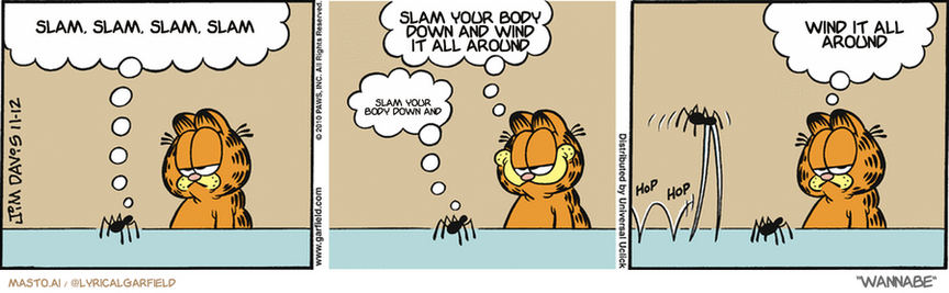 Original Garfield comic from November 12, 2010
Text replaced with lyrics from: Wannabe

Transcript:
• Slam, Slam, Slam, Slam
• Slam Your Body Down And Wind It All Around
• Slam Your Body Down And
• Wind It All Around


--------------
Original Text:
• Spider:  You squash me, and I'll tell my cousin, "Fang"!
• Garfield:  GEEEEEE, I'm scared.
• Spider:  FANG!
• Garfield:  Okay, maybe a touch scared.