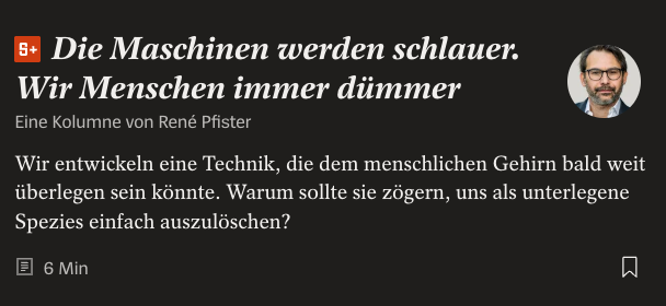 Screenshot from German news magazine Der Spiegel

Head: Künstliche Intelligenz

Subhead: Die Maschinen werden schlauer. Wir Menschen immer dümmer

Byline: Eine Kolumne von René Pfister

Lede: Wir entwickeln eine Technik, die dem menschlichen Gehirn bald weit überlegen sein könnte. Warum sollte sie zögern, uns als unterlegene Spezies einfach auszulöschen?