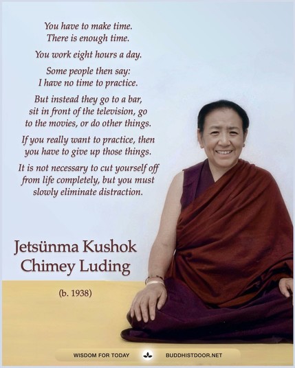Buddhistdoor Quote for Today: 

You have to make time. There is enough time. You work eight hours a day. Some people then say:  I have no time to practice. But instead they go to a bar, sit in front of the television, go to  the movies, or do other things. If you really want to practice, then you have to give up those things. It is not necessary to cut yourself off from life completely, but you must slowly eliminate distraction. — Jetsunma Kushok Chimey Luding (b. 1938) 

🔗 Explore more at BDG: buddhistdoor.net