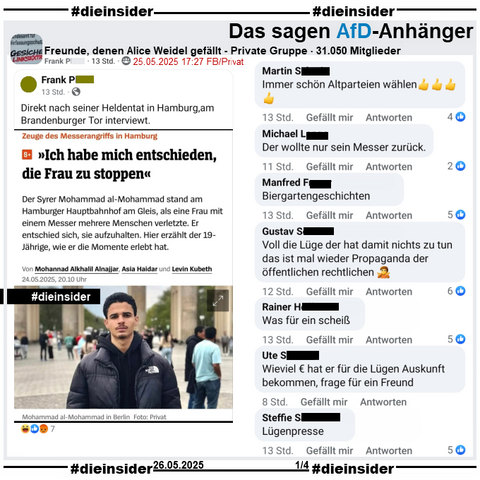 In der privaten Gruppe "Freunde, denen Alice Weidel gefällt" wird der Spiegel Bericht "Zeuge des Messerangriffs in Hamburg: >Ich habe mich entschieden, die Frau zu stoppen<" geteilt. 
Unter dem Bild des Zeugen steht neben seinem Namen auch "in Berlin, Foto: Privat".

Hier postet der Verfasser "Direkt nach seiner Heldentat in Hamburg, am Brandenburger Tor interviewt." dazu.

Wir zeigen u.a. die Kommentare 
"Immer schön Altparteien wählen.", "Der wollte nur sein Messer zurück.", "Biergartengeschichten.", "Voll die Lüge der hat damit nichts zu tun das ist mal wieder Propaganda der öffentlichen rechtlichen.", "Was für ein scheiß.", "Wieviel € hat er für die Lügen Auskunft bekommen, frage für ein Freund." und "Lügenpresse."