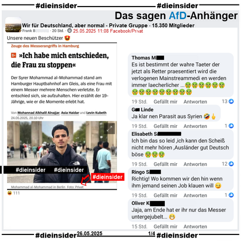 In der privaten Gruppe "Wir für Deutschland, aber normal" wird der Spiegel Bericht "Zeuge des Messerangriffs in Hamburg: >Ich habe mich entschieden, die Frau zu stoppen<" geteilt. 
Unter dem Bild des Zeugen steht neben seinem Namen auch "in Berlin, Foto: Privat".

Hier postet der Verfasser "Unsere neuen Beschützer 😍" dazu.

Wir zeigen hier auf Slide 1 u.a. die Kommentare 
"Es ist bestimmt der wahre Taeter der jetzt als Retter praesentiert wird die verlogenen Mainstreammedi en werden immer laecherlicher...", "Ja klar nen Parasit aus Syrien.", "Ich bin das so leid ,ich kann den Scheiß nicht mehr hören ,Ausländer gut Deutsch böse.", "Richtig! Wo kommen wir den hin wenn ihm jemand seinen Job klauen will." und "Jaja, am Ende hat er ihr nur das Messer untergejubelt..."