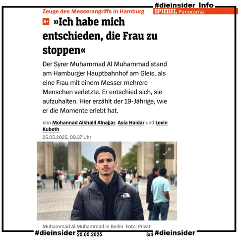 Hier zeigen wir einen Auszug des Spiegel Plus Berichts "Zeuge des Messerangriffs in Hamburg: >Ich habe mich entschieden, die Frau zu stoppen<", wie er auch geteilt wird.
Neben der Überschrift steht noch "Der Syrer Muhammad Al Muhammad stand am Hamburger Hauptbahnhof am Gleis, als eine Frau mit einem Messer mehrere Menschen verletzte. Er entschied sich, sie aufzuhalten. Hier erzählt der 19-jährige, wie er die Momente erlebt hat." und die Namen der Spiegel Autoren "Von Mohannad Alkhalil Alnajjar, Asia Haidar und Levin Kuberth. 25.05.2025".
Dazu das private Bild des Zeugen mit "Muhammad Al Muhammad in Berlin, Foto: Privat" darunter.