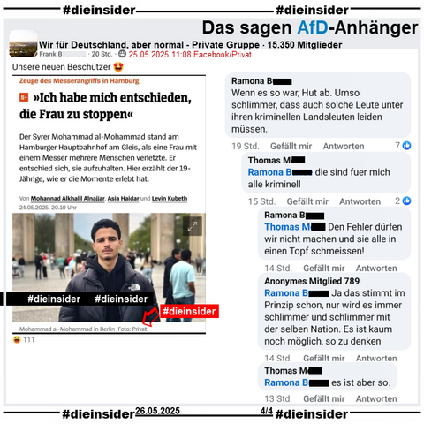 In der privaten Gruppe "Wir für Deutschland, aber normal" wird der Spiegel Bericht "Zeuge des Messerangriffs in Hamburg: >Ich habe mich entschieden, die Frau zu stoppen<" geteilt. 
Unter dem Bild des Zeugen steht neben seinem Namen auch "in Berlin, Foto: Privat".

Hier postet der Verfasser "Unsere neuen Beschützer 😍" dazu.

Wir zeigen hier auf Slide 4 u.a. den Kommentar 
von Ramona "Wenn es so war, Hut ab. Umso schlimmer, dass auch solche Leute unter ihren kriminellen Landsleuten leiden müssen." mit den Antworten von Thomas "die sind fuer mich alle kriminell.", Ramona "Den Fehler dürfen wir nicht machen und sie alle in einen Topf schmeissen!", Anonymes Mitglied 789
"Ja das stimmt im Prinzip schon, nur wird es immer schlimmer und schlimmer mit der selben Nation. Es ist kaum noch möglich, so zu denken." u d wieder Thomas "es ist aber so."