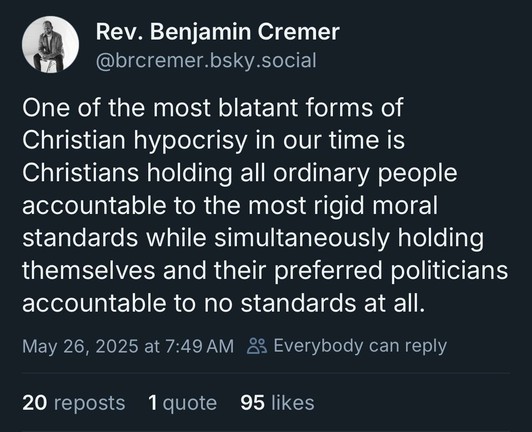 Rev. Benjamin Cremer:

“One of the most blatant forms of Christian hypocrisy in our time is
Christians holding all ordinary people accountable to the most rigid moral standards while simultaneously holding themselves and their preferred politicians accountable to no standards at all.”