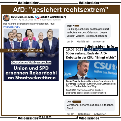 Sandro Scheer MdL AfD Baden-Württemberg postet am 15.05.2025 ein Bild mit u.a. Markus Söder, Friedrich Merz und Lars Klingbeil, auf dem "Gebrochenes Wahlversprechen: Union und SPD ernennen Rekordzahl an Staatssekräteren." steht.

Wir zeigen neben unserer Info, dem Bericht des BR vom 19.05.2025 "Söder verlangt Ende der AfD-Debatte in der CDU: Bringt nichts." und "Die AfD-Verbotsdebatte müsse zumindest in der Unionsfamilie aufhören. Die CSU halte ein Verbot für den falschen Weg." 

u.a. die zwei Kommentare 

"Die klüngelscheiser sollten gesichert verboten werden. Oder noch besser vergast werden. So nen Abschaum." und "Verbrecher gehören auf den elektrischen Stuhl."
