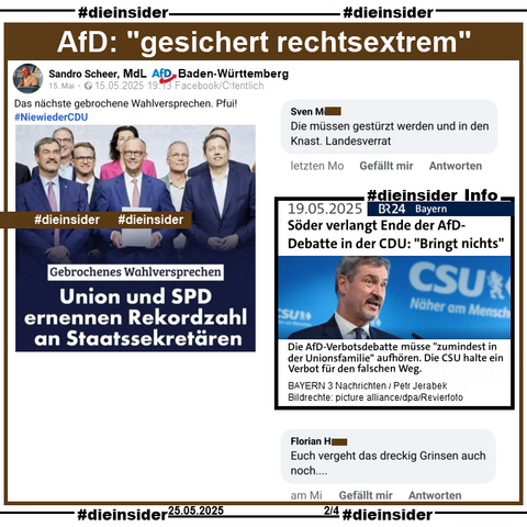 Sandro Scheer MdL AfD Baden-Württemberg postet am 15.05.2025 ein Bild mit u.a. Markus Söder, Friedrich Merz und Lars Klingbeil, auf dem "Gebrochenes Wahlversprechen: Union und SPD ernennen Rekordzahl an Staatssekräteren." steht.

Wir zeigen neben unserer Info, dem Bericht des BR vom 19.05.2025 "Söder verlangt Ende der AfD-Debatte in der CDU: Bringt nichts." und "Die AfD-Verbotsdebatte müsse zumindest in der Unionsfamilie aufhören. Die CSU halte ein Verbot für den falschen Weg." 

u.a. die zwei Kommentare 
"Die müssen gestürzt werden und in den Knast. Landesverrat." und "Euch vergeht das dreckig Grinsen auch noch..."