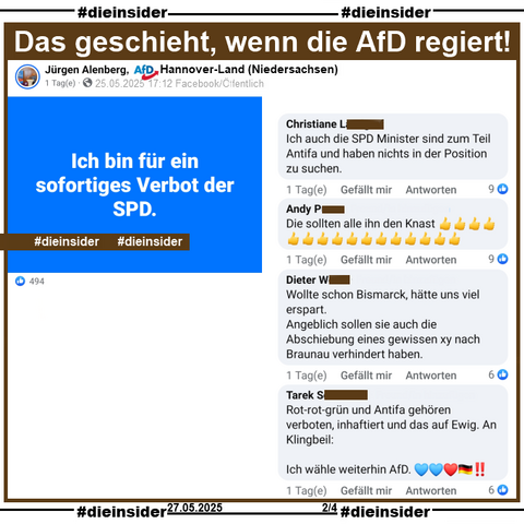 Jürgen Alenberg AfD Hannover-Land in Niedersachsen postet am 25.05.2025 
"Ich bin für ein sofortiges Verbot der SPD."

Wir zeigen u.a. auf Slide 2 die Kommentare 
"Ich auch die SPD Minister sind zum Teil Antifa und haben nichts in der Position zu suchen.", "Die sollten alle ihn den Knast.", "Wollte schon Bismarck, hätte uns viel erspart. Angeblich sollen sie auch die Abschiebung eines gewissen xy nach Braunau verhindert haben." und "Rot-rot-grün und Antifa gehören verboten, inhaftiert und das auf Ewig. An Klingbeil: Ich wähle weiterhin AfD."
