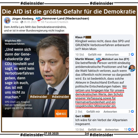 Jürgen Alenberg AfD Hannover-Land in Niedersachsen postet am 26.05.2025 
"Dem Antifa-Lars fehlt das Demokratieverständnis, und er ist in einer Bundesregierung nicht tragbar." 
und teilt dazu ein Bild des NDR mit SPD-Chef und Vizekanzler Lars Klingbeil zu einem möglichen AfD-Verbotsverfahren und "Und wenn sich dann der Generalsekretär der CDU hinstellt und sagt, es wird kein Verbotsverfahren geben, dann sage ich euch, das ist mit uns nicht zu machen."

Wir zeigen u.a. auf Slide 4 die Kommentare 
"Klingbeil weiss nicht, dass das SPD und GRUENEN Verbotsverfahren anberaumt ist?! Moin Moin.", von Martin Wieser AfD Mühldorf am Inn "Martin Wieser
Die betreffende Person vertritt eindeutig antidemokratische Positionen und hat die Wahl faktisch verloren, auch wenn das öffentlich nicht immer so dargestellt wird. Es ist bedenklich, dass solche Akteure in Deutschland Einfluss auf politische Entscheidungen haben. Wir setzen uns hingegen klar für unsere demokratischen Werte, den Schutz unserer Verfassung sowie für Heimatverbundenheit und ein respektvolles Miteinander ein." und "Ich wäre für ein Verbot der Altparteien insgesamt."