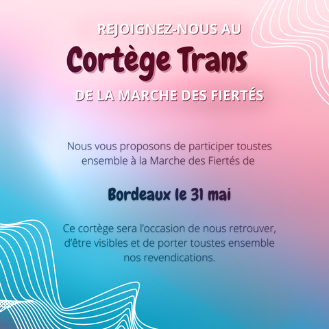 IMAGE CONTENANT DU TEXTE :

"REJOIGNEZ-NOUS AU 
Cortège
Trans
DE LA MARCHE DES FIERTÉS

Nous vous proposons de participer toustes ensemble à la Marche des Fiertés de 

Bordeaux le 31 mai

Ce cortège sera l'occasion de nous retrouver, d'être visibles et de porter toustes ensemble nos revandications."