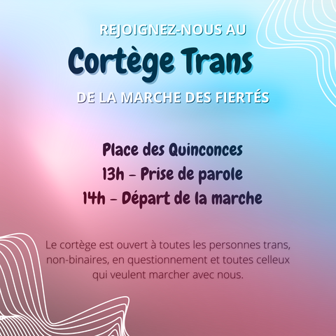IMAGE CONTENANT DU TEXTE :

"REJOIGNEZ-NOUS AU 
Cortège
Trans
DE LA MARCHE DES FIERTÉS

Place des Quinconces
13h - Prise de parole
14h - Départ de la marche

Le cortège est ouvert à toustes les personnes trans, non-binaires, en questionnement et toustes celleux qui veulent marcher avec nous."