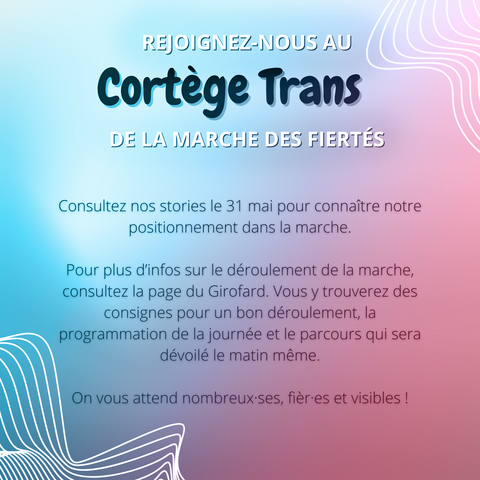 IMAGE CONTENANT DU TEXTE :

"REJOIGNEZ-NOUS AU 
Cortège
Trans
DE LA MARCHE DES FIERTÉS

Consultez nos stories [Instagram] le 31 mai pour connaître notre positionnement dans la marche. 

Pour plus d'infos sur le déroulement de la marche, consultez la page [Instagram] du Girofard. Vous y trouverez des consignes pour un bon déroulement, la programmation de la journée et le parcours qui sera dévoilé le matin méme.

On vous attend nombbreux-ses, fièr⋅es et visibles !"