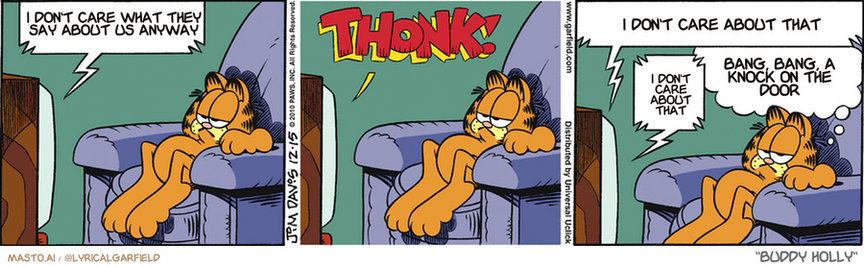 Original Garfield comic from December 15, 2010
Text replaced with lyrics from: Buddy Holly

Transcript:
• I Don't Care What They Say About Us Anyway
• I Don't Care About That
• I Don't Care About That
• Bang, Bang, A Knock On The Door


--------------
Original Text:
• TV:  HO! HO! H-  THONK!  Little help here! "The Christmas They Left The Flue Shut" will return.
• Garfield:  I think they're running out of plots.