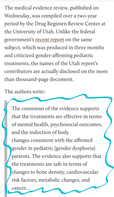 The medical evidence review, published on Wednesday, was compiled over a two-year period by the Drug Regimen Review Center at the University of Utah. Unlike the federal government’s recent report on the same subject, which was produced in three months and criticized gender-affirming pediatric treatments, the names of the Utah report’s contributors are actually disclosed on the more than thousand-page document.

The authors write:

The consensus of the evidence supports that the treatments are effective in terms of mental health, psychosocial outcomes, and the induction of body
changes consistent with the affirmed gender in pediatric [gender dysphoria] patients. The evidence also supports that the treatments are safe in terms of changes to bone density, cardiovascular risk factors, metabolic changes, and cancer…