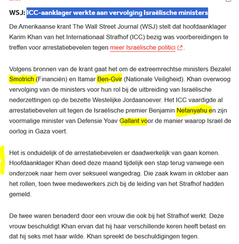 textshot NOS-nieuws blog:

"WSJ: ICC-aanklager werkte aan vervolging Israëlische ministers
De Amerikaanse krant The Wall Street Journal (WSJ) stelt dat hoofdaanklager Karim Khan van het Internationaal Strafhof (ICC) bezig was voorbereidingen te treffen voor arrestatiebevelen tegen meer Israëlische politici.

Volgens bronnen van de krant gaat het om de extreemrechtse ministers Bezalel Smotrich (Financiën) en Itamar Ben-Gvir (Nationale Veiligheid). Khan overwoog vervolging van de ministers voor hun rol bij de uitbreiding van Israëlische nederzettingen op de bezette Westelijke Jordaanoever. Het ICC vaardigde al arrestatiebevelen uit tegen de Israëlische premier Benjamin Netanyahu en zijn voormalige minister van Defensie Yoav Gallant voor de manier waarop Israël de oorlog in Gaza voert.

Het is onduidelijk of de arrestatiebevelen er daadwerkelijk van gaan komen. Hoofdaanklager Khan deed deze maand tijdelijk een stap terug vanwege een onderzoek naar hem over seksueel wangedrag. Die zaak kwam in oktober aan het rollen, toen twee medewerkers zich bij de leiding van het Strafhof hadden gemeld.

De twee waren benaderd door een vrouw die ook bij het Strafhof werkt. Deze vrouw beschuldigt Khan ervan dat hij haar verschillende keren heeft betast en dat hij seks met haar wilde. Khan spreekt de beschuldigingen tegen."