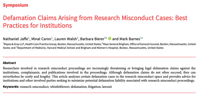 Symposium
Defamation Claims Arising from Research Misconduct Cases: Best
Practices for Institutions
Nathaniel Jaffe1, Minal Caron1, Lauren Walsh2, Barbara Bierer3* and Mark Barnes1*
1Ropes & Gray LLP, Health Care Practice Group, Boston, Massachusetts, United States; 2Mass General Brigham, Office of General Counsel, Boston, Massachusetts, United
States and 3Department of Medicine, Harvard Medical School and Brigham and Women’s Hospital, Boston, Massachusetts, United States
Abstract
Researchers involved in research misconduct proceedings are increasingly threatening or bringing legal defamation claims against the
institutions, complainants, and publications involved in the proceedings. Although defamation claims do not often succeed, they can
nevertheless be costly and lengthy. This article analyzes certain defamation cases in the research misconduct space and provides advice for
institutions and other involved parties seeking to minimize potential defamation liability associated with research misconduct proceedings.
Keywords: research misconduct; whistleblower; defamation; litigation; lawsuit