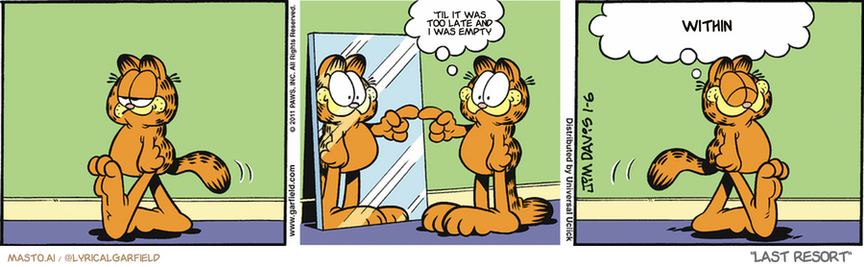 Original Garfield comic from January 6, 2011
Text replaced with lyrics from: Last Resort

Transcript:
• 'Til It Was Too Late And I Was Empty
• Within


--------------
Original Text:
• Garfield:  You rock!  It's nice to know I'm here for me.