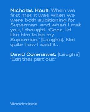 Quotes:
Nicholas Hoult: "When we first met, it was when we were both auditioning for Superman, and when I met you, I thought, 'Geez, I'd like him to be my Superman' [laughs]. Not quite how I said it."
David Corenswet: [laughs] "Edit that part out"