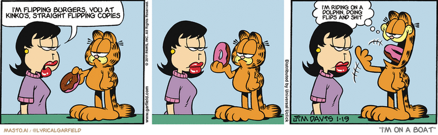 Original Garfield comic from January 19, 2011
Text replaced with lyrics from: I'm on a Boat

Transcript:
• I'm Flipping Burgers, You At Kinko's, Straight Flipping Copies
• I'm Riding On A Dolphin, Doing Flips And Shit


--------------
Original Text:
• Liz:  You know, Garfield. Donuts are bad for you.
• Garfield:  Shame on them.

The image is a three-panel comic strip featuring the iconic character Garfield, known for his love of lasagna and dislike for Mondays. In the first panel, Garfield, depicted with his signature orange fur and white stripes, is holding a pink donut, appearing contemplative. He is sitting on the ground, which is a common setting for Garfield's humorous and often sarcastic commentary. The second panel shows Garfield still holding the donut, but now with a more animated expression, suggesting a conversation or thought process. The background remains consistent, with a simple, unadorned style that keeps the focus on the character. In the third panel, Garfield's expression has changed to one of excitement or determination, as if he has just thought of a plan or idea. The donut is still in his hand, and he appears to be speaking to someone off-panel, indicated by the thought bubble. The text in the panels, which is part of the comic strip's storytelling, adds to the humor and character of Garfield. The overall style is cartoonish and playful, characteristic of the humor genre.