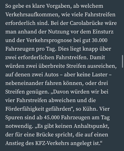 So gebe es klare Vorgaben, ab welchem Verkehrsaufkommen, wie viele Fahrstreifen erforderlich sind. Bei der Carolabrücke wäre man anhand der Nutzung vor dem Einsturz und der Verkehrsprognose bei gut 30.000 Fahrzeugen pro Tag. Dies liegt knapp über zwei erforderlichen Fahrstreifen. Damit würden zwei überbreite Streifen ausreichen, auf denen zwei Autos - aber keine Laster - nebeneinander fahren können, oder drei Streifen genügen. „Davon würden wir bei vier Fahrstreifen abweichen und die Förderfähigkeit gefährden", so Kühn. Vier Spuren sind ab 45.000 Fahrzeugen am Tag notwendig. „Es gibt keinen Anhaltspunkt, der für eine Brücke spricht, die auf einen Anstieg des KFZ-Verkehrs angelegt ist."