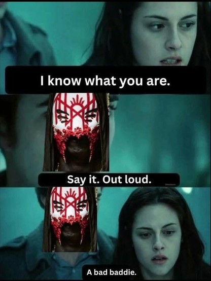 This is a three-panel meme featuring characters from the movie Twilight and been from the band Sleep Token.

 * Panel 1: Shows Bella Swan (Kristen Stewart) with text overlay "I know what you are."
 * Panel 2: Shows Vessel and text overlay "Say it. Out loud."
 * Panel 3: Bella Swan is shown again, with text overlay "A bad baddie."