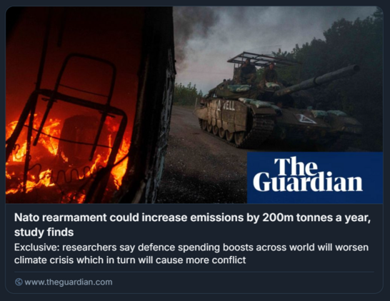 L'immagine è un articolo di news pubblicato da The Guardian. Mostra due elementi principali: sulla sinistra, un incendio all'interno di una struttura, mentre sulla destra c'è un carro armato su una strada con fumo sullo sfondo. Sul fianco del carro armato è visibile la scritta "WELL". Il titolo dell'articolo afferma: "Il riarmo della NATO potrebbe aumentare le emissioni di 200 milioni di tonnellate all'anno, secondo uno studio", e il sottotitolo aggiunge: "Secondo i ricercatori, l'aumento della spesa per la difesa in tutto il mondo aggraverà la crisi climatica, che a sua volta provocherà più conflitti".
L'immagine sottolinea il legame tra spesa militare e impatto ambientale, evidenziando come l'intensificazione degli armamenti potrebbe contribuire alla crisi climatica globale e alle tensioni internazionali. Il link al sito indicato nell'immagine è www.theguardian.com.

Descrizione generata con AI.