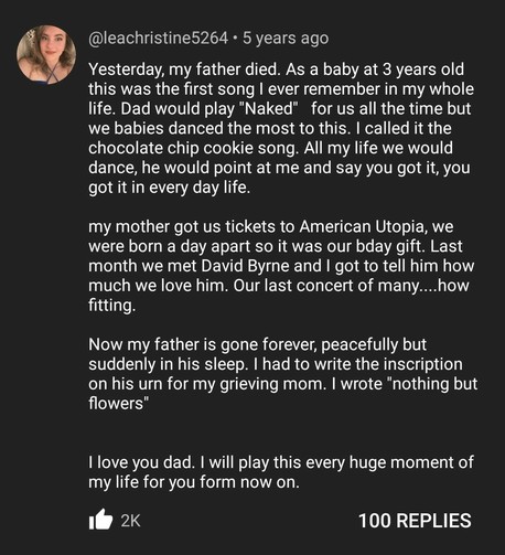 Yesterday, my father died. As a baby at 3 years old
this was the first song I ever remember in my whole
life. Dad would play "Naked" for us all the time but
we babies danced the most to this. I called it the
chocolate chip cookie song. All my life we would
dance, he would point at me and say you got it, you
got it in every day life.
my mother got us tickets to American Utopia, we
were born a day apart so it was our bday gift. Last
month we met David Byrne and I got to tell him how
much we love him. Our last concert of many....how
fitting
Now my father is gone forever, peacefully but
suddenly in his sleep. I had to write the inscription
on his urn for my grieving mom. I wrote "nothing but
flowers"
I love you dad. I will play this every huge moment of
my life for you form now on.
2K likes
100 REPLIES