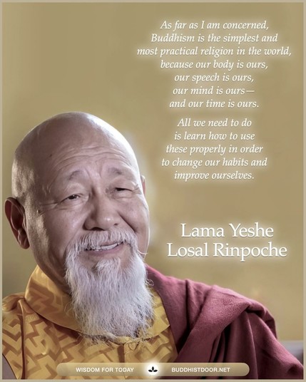 Buddhistdoor Quote for Today: 

As far as I am concerned, Buddhism is the simplest and most practical religion in the world, because our body is ours, our speech is ours, our mind is ours—and our time is ours. All we need to do is learn how to use these properly in order to change our habits and improve ourselves. — Lama Yeshe Losal Rinpoche

🔗 Explore more at BDG: buddhistdoor.net