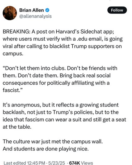 BREAKING: A post on Harvard’s Sidechat app; where users must verify with a .edu email, is going viral after calling to blacklist Trump supporters on campus. 

“Don’t let them inta clubs. Don’t be friends with them. Don’t date them. Bring back real social consequences for politically affiliating with a fascist.” 

It’s anonymous, but it reflects a growing student backlash, not just to Trump’s policies, but to the idea that fascism can wear a suit and still get a seat at the table. 

The culture war just met the campus wall And students are done playing nice.