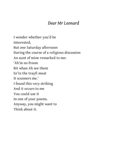 Dear Mr Leonard
A. C. Jacobs

I wonder whether you'd be
Interested,
But one Saturday afternoon
During the course of a religious discussion
An aunt of mine remarked to me:
‘Ah’m no froom
Bit whan Ah see them
Ee’in the trayfi meat
It scunners me.’
I found this very striking
And it occurs to me
You could use it In one of your poems.
Anyway, you might want to 
Think about it.