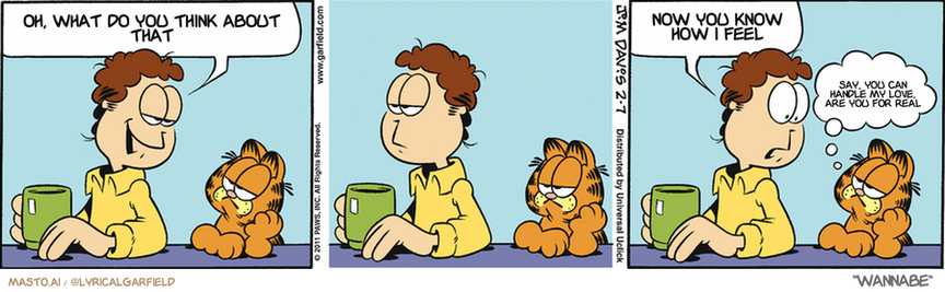 Original Garfield comic from February 7, 2011
Text replaced with lyrics from: Wannabe

Transcript:
• Oh, What Do You Think About That
• Now You Know How I Feel
• Say, You Can Handle My Love, Are You For Real


--------------
Original Text:
• Jon:  Liz is different from all the other girls I've known.  For one thing, she LIKES me.
• Garfield:  Weird, isn't it?

The image is a comic strip consisting of three panels. In the first panel, a character with a ginger hair and a yellow shirt is holding a green cup, sitting across from Garfield, the iconic orange cat with black stripes. The character says, "Oh, what do you think about that." In the second panel, the character looks away, seemingly distracted or disappointed, while Garfield maintains his position, looking indifferent. The third panel shows the character with a look of exasperation, and there's a thought bubble above his head containing the text, "Now you know how I feel." Below the character, there's a speech bubble with the text, "Say, you can handle my love are you for real." The setting is a simple, light blue background, and the character's expression changes from neutral to one of discontent or resignation across the panels.