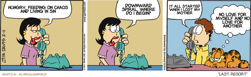 Original Garfield comic from February 11, 2011
Text replaced with lyrics from: Last Resort

Transcript:
• Hungry, Feeding On Chaos And Living In Sin
• Downward Spiral, Where Do I Begin?
• It All Started When I Lost My Mother
• No Love For Myself And No Love For Another


--------------
Original Text:
• Liz:  What are you wearing to the restaurant tonight?  You're going to wear thaaaat?...
• Jon:  Well, then, I guess I'm not.
• Garfield:  The fashion police have a new sheriff.

The image is a three-panel comic strip by Jim Davis, featuring characters from the Garfield series. The first panel shows a woman with a pink dress and black hair, holding a green rotary phone receiver, and says, "Hungry, feeding on chaos and living in sin." The second panel has the woman still on the phone, now saying, "Downward spiral, where do I begin?" The third panel shows a man wearing a yellow shirt, with a green cat and orange cat lying next to him, speaking on the phone. The man's speech bubble says, "It all started when I lost my mother. No love for myself and no love for another." The comic strip is titled "Last Resort" and is credited to Jim Davis 2-11.