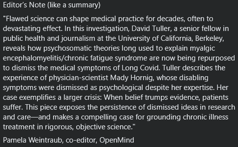 Editor’s Note (like a summary)
"Flawed science can shape medical practice for decades, often to devastating effect. In this investigation, David Tuller, a senior fellow in public health and journalism at the University of California, Berkeley, reveals how psychosomatic theories long used to explain myalgic encephalomyelitis/chronic fatigue syndrome are now being repurposed to dismiss the medical symptoms of Long Covid. Tuller describes the experience of physician-scientist Mady Hornig, whose disabling symptoms were dismissed as psychological despite her expertise. Her case exemplifies a larger crisis: When belief trumps evidence, patients suffer. This piece exposes the persistence of dismissed ideas in research and care—and makes a compelling case for grounding chronic illness treatment in rigorous, objective science."
Pamela Weintraub, co-editor, OpenMind