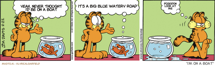 Original Garfield comic from February 22, 2011
Text replaced with lyrics from: I'm on a Boat

Transcript:
• Yeah, Never Thought I'd Be On A Boat
• It's A Big Blue Watery Road
• Poseidon Look At Me


--------------
Original Text:
• Garfield:  ...Then I walked across the street. And then...  
• Fish:  You're boring me here, fatso. Get to the point! 
• Garfield:  Can do.