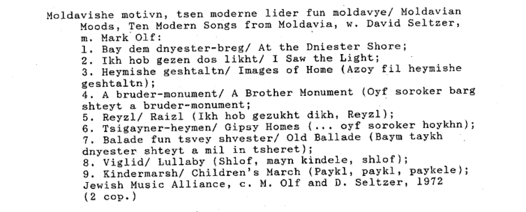 typewritten text:
Moldavishe motivn, tsen moderne lider fun moldavye/ Moldavian Moods, Ten Modern Songs from Moldavia, w. David Seltzer, m. Mark Olf:

1. Bay dem dnyester-breg/ At the Dniester Shore;

2. Tkh hob gezen dos likht/ I Saw the Light;

3. Heymishe geshtaltn/ Images of Home (Azoy fil heymishe geshtaltn);

4. A bruder-monument/ A Brother Monument (Oyf soroker barg shteyt a bruder-monument;

5. Reyzl/ Raizl (Ikh hob gezukht dikh, Reyzl);

6. Tsigayner-heymen/ Gipsy Homes (... oyf soroker hoykhn); 7. Balade fun tsvey shvester/ Old Ballade (Baym taykh dnyester shteyt a mil in tsheret);

8, viglid/ Lullaby (Shlof, mayn kindele, shlof);

9. Kindermarsh/ Children’s March (Paykl, paykl, paykele); Jewish Music Alliance, c. M. Olf and D. Seltzer, 1972

(2 cop.)