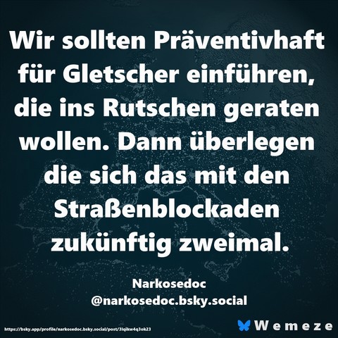 Wir sollten Präventivhaft für Gletscher einführen, die ins Rutschen geraten wollen. Dann überlegen die sich das mit den Straßenblockaden zukünftig zweimal.

Narkosedoc
‪@narkosedoc.bsky.social‬
https://bsky.app/profile/narkosedoc.bsky.social/post/3lqikw4q3ok23