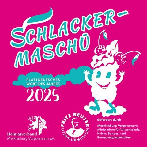 Rosa Hintergrund mit tanzender Schlagsahne-Figur, dazu die Aufschriften:

Schlacker-Maschü.
Plattdeutsches Wort des Jahres
2025.
Heimatverband Mecklenburg-Vorpommern e.V.
Fritz-Reuter-Literaturmuseum.
Gefördert durch:
Mecklenburg-Vorpommern
Ministerium für Wissenschaft, Kultur, Bundes- und Europaangelegenheiteny