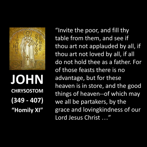 JOHN CHRYSOSTOM (349 - 407) "Homily XI" "Invite the poor, and fill thy table from them, and see if thou art not applauded by all, if thou art not loved by all, if all do not hold thee as a father. For of those feasts there is no advantage, but for these heaven is in store, and the good things of heaven--of which may we all be partakers, by the grace and lovingkindness of our Lord Jesus Christ..."